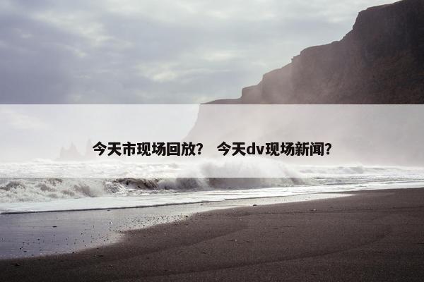 今天市现场回放？ 今天dv现场新闻？