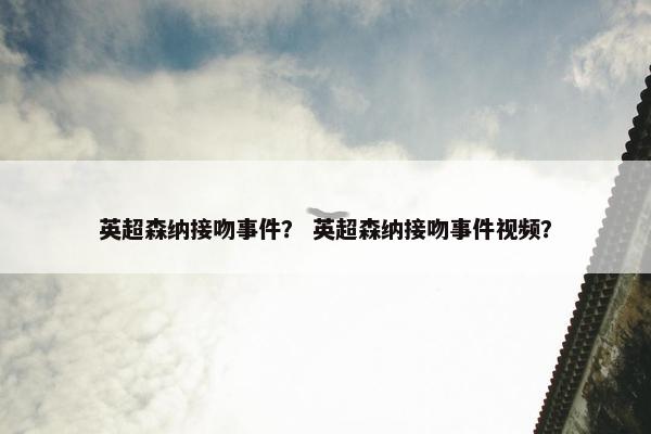 英超森纳接吻事件？ 英超森纳接吻事件视频？