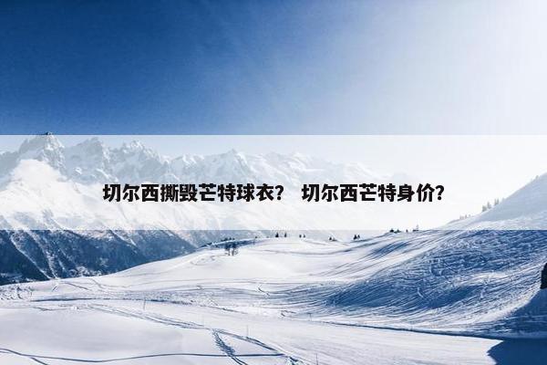 切尔西撕毁芒特球衣？ 切尔西芒特身价？