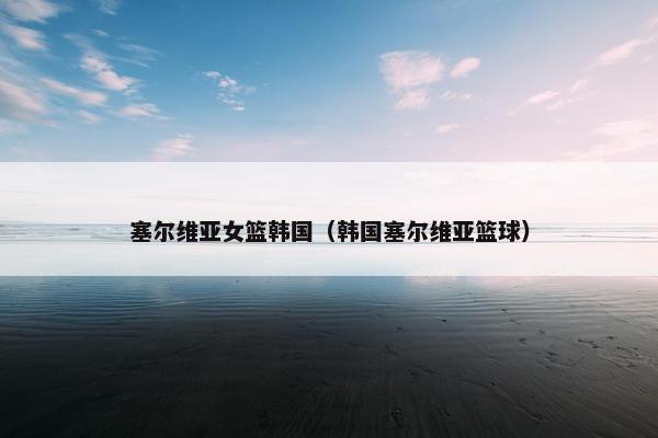 塞尔维亚女篮韩国（韩国塞尔维亚篮球）