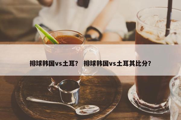 排球韩国vs土耳？ 排球韩国vs土耳其比分？