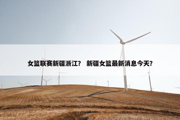 女篮联赛新疆浙江？ 新疆女篮最新消息今天？