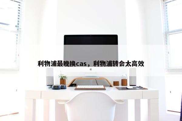 利物浦最晚换cas，利物浦转会太高效