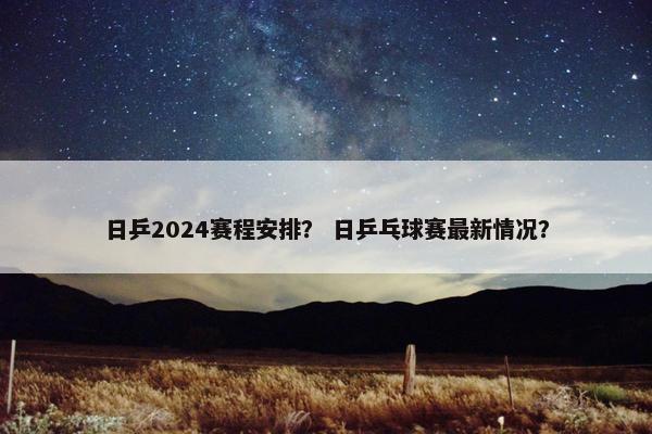 日乒2024赛程安排？ 日乒乓球赛最新情况？