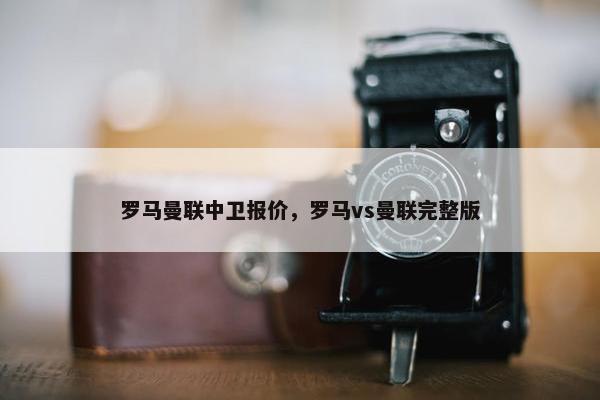 罗马曼联中卫报价，罗马vs曼联完整版