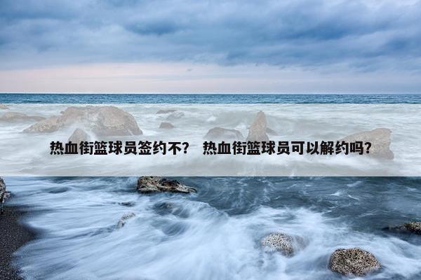 热血街篮球员签约不？ 热血街篮球员可以解约吗？
