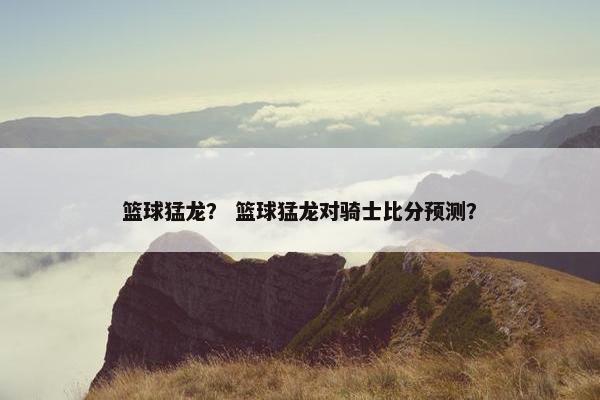 篮球猛龙？ 篮球猛龙对骑士比分预测？