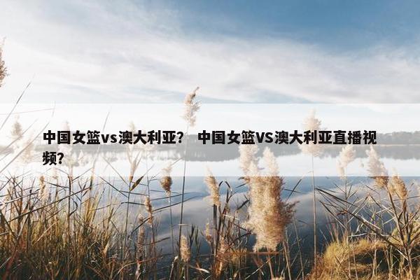 中国女篮vs澳大利亚？ 中国女篮VS澳大利亚直播视频？