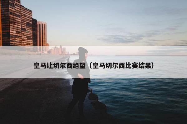 皇马让切尔西绝望（皇马切尔西比赛结果）