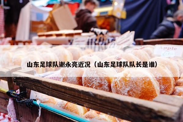 山东足球队谢永亮近况（山东足球队队长是谁）