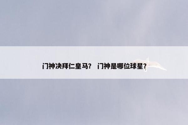 门神决拜仁皇马？ 门神是哪位球星？