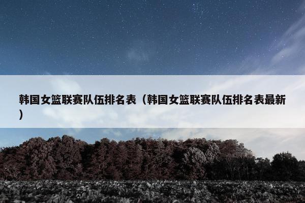 韩国女篮联赛队伍排名表（韩国女篮联赛队伍排名表最新）