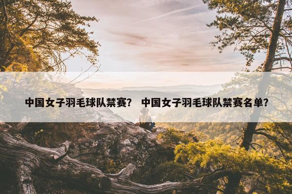 中国女子羽毛球队禁赛？ 中国女子羽毛球队禁赛名单？