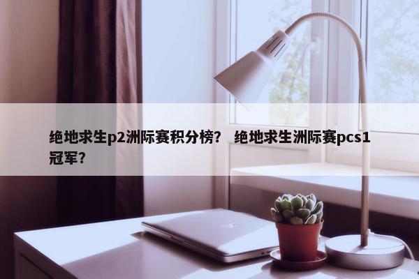 绝地求生p2洲际赛积分榜？ 绝地求生洲际赛pcs1冠军？