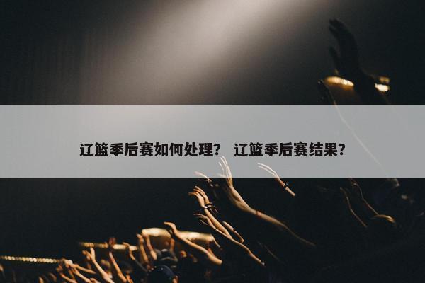 辽篮季后赛如何处理？ 辽篮季后赛结果？