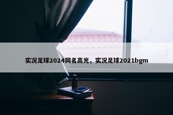 实况足球2024同名高光，实况足球2021bgm