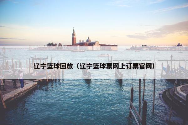 辽宁篮球回放（辽宁篮球票网上订票官网）