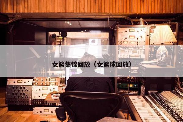 女篮集锦回放（女篮球回放）