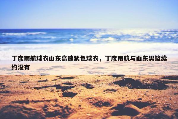 丁彦雨航球衣山东高速紫色球衣，丁彦雨航与山东男篮续约没有