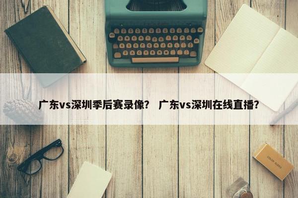 广东vs深圳季后赛录像？ 广东vs深圳在线直播？