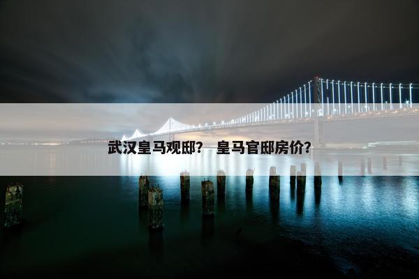 武汉皇马观邸？ 皇马官邸房价？