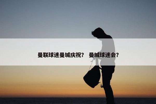 曼联球迷曼城庆祝？ 曼城球迷会？