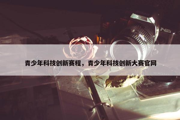 青少年科技创新赛程，青少年科技创新大赛官网