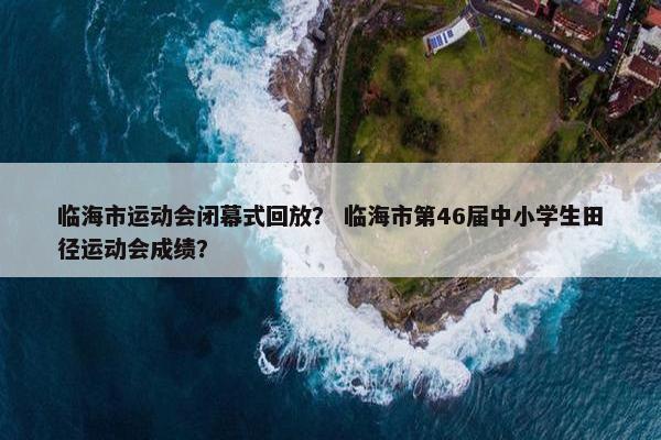 临海市运动会闭幕式回放？ 临海市第46届中小学生田径运动会成绩？