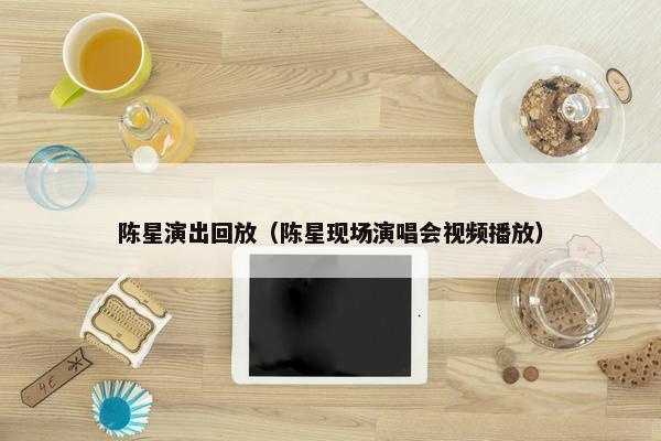 陈星演出回放（陈星现场演唱会视频播放）
