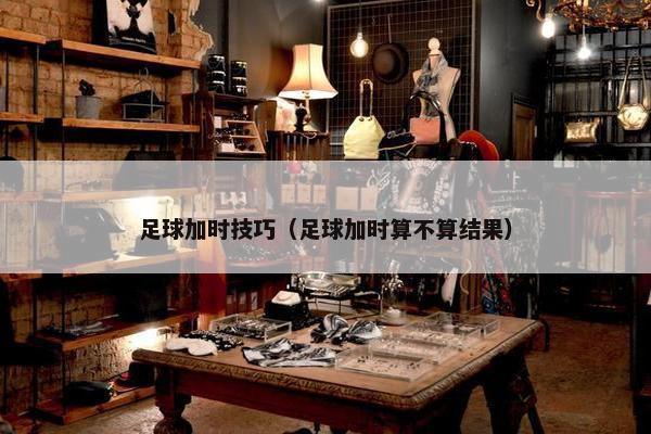 足球加时技巧（足球加时算不算结果）
