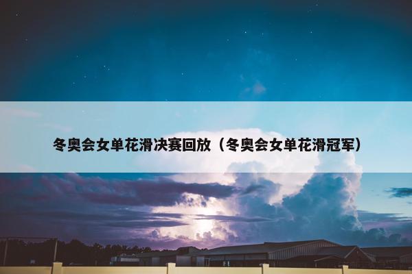 冬奥会女单花滑决赛回放（冬奥会女单花滑冠军）
