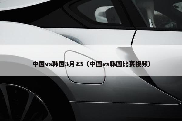中国vs韩国3月23（中国vs韩国比赛视频）