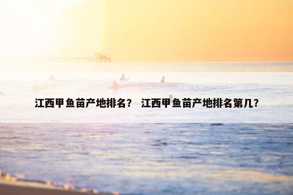 江西甲鱼苗产地排名？ 江西甲鱼苗产地排名第几？