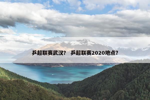 乒超联赛武汉？ 乒超联赛2020地点？