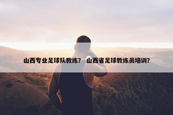 山西专业足球队教练？ 山西省足球教练员培训？