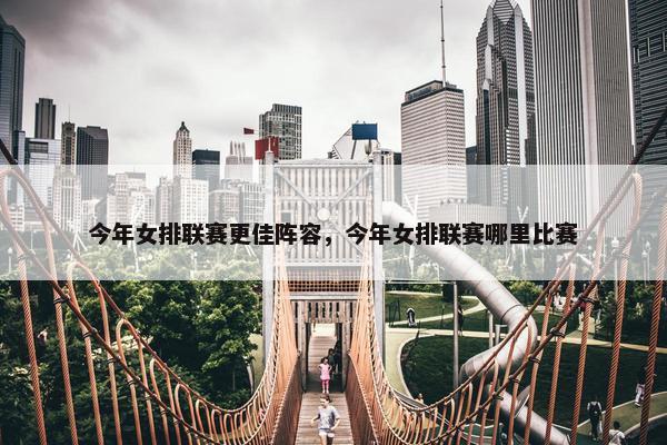 今年女排联赛更佳阵容，今年女排联赛哪里比赛