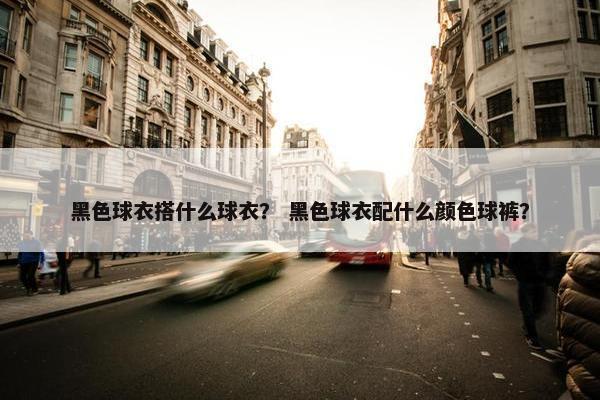 黑色球衣搭什么球衣？ 黑色球衣配什么颜色球裤？