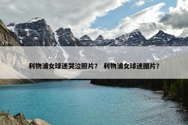 利物浦女球迷哭泣照片？ 利物浦女球迷图片？