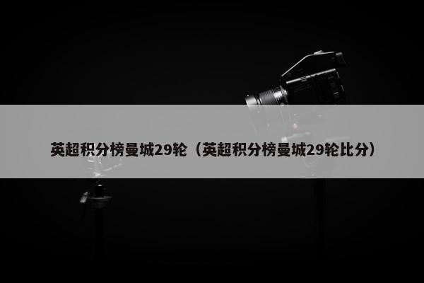 英超积分榜曼城29轮（英超积分榜曼城29轮比分）