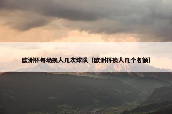 欧洲杯每场换人几次球队（欧洲杯换人几个名额）