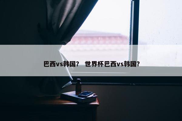 巴西vs韩国？ 世界杯巴西vs韩国？