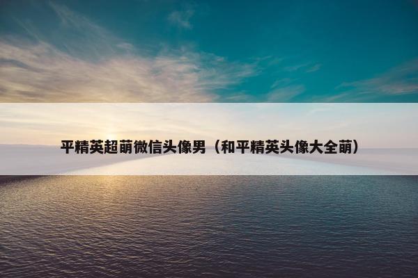 平精英超萌微信头像男（和平精英头像大全萌）