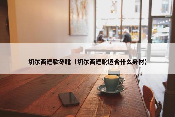 切尔西短款冬靴（切尔西短靴适合什么身材）