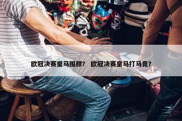 欧冠决赛皇马围脖？ 欧冠决赛皇马打马竞？