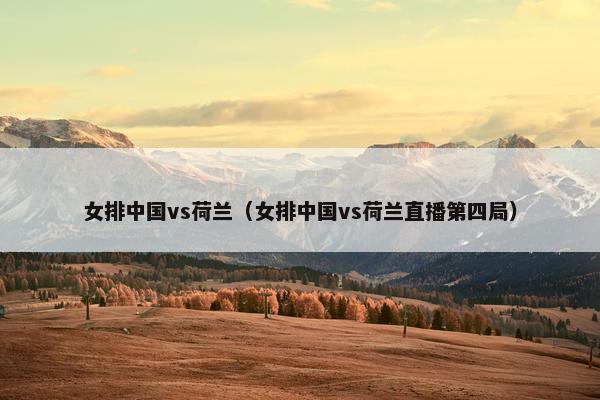 女排中国vs荷兰（女排中国vs荷兰直播第四局）