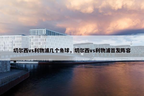 切尔西vs利物浦几个角球，切尔西vs利物浦首发阵容