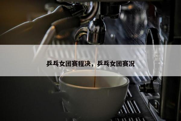 乒乓女团赛程决，乒乓女团赛况