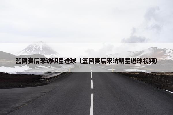 篮网赛后采访明星进球（篮网赛后采访明星进球视频）