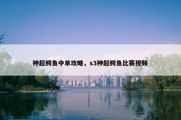 神超鳄鱼中单攻略，s3神超鳄鱼比赛视频