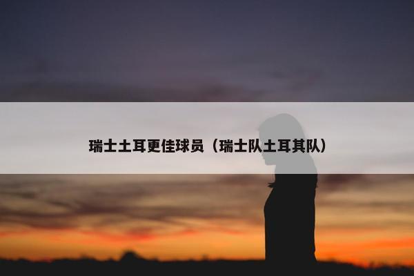 瑞士土耳更佳球员（瑞士队土耳其队）